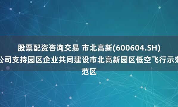 股票配资咨询交易 市北高新(600604.SH)：公司支持园区企业共同建设市北高新园区低空飞行示范区