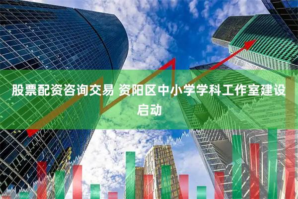 股票配资咨询交易 资阳区中小学学科工作室建设启动