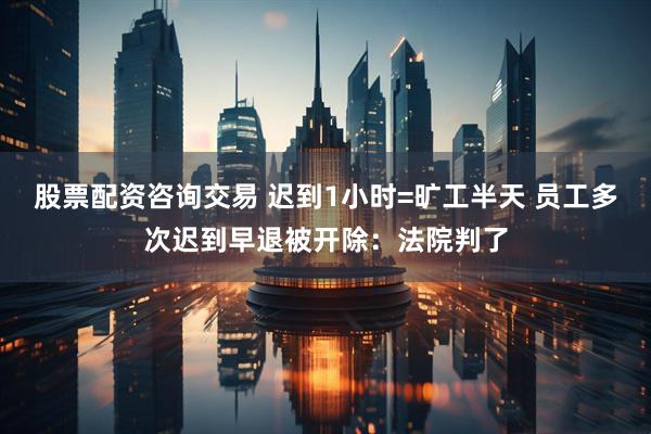 股票配资咨询交易 迟到1小时=旷工半天 员工多次迟到早退被开除：法院判了