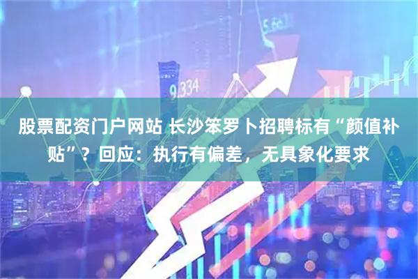 股票配资门户网站 长沙笨罗卜招聘标有“颜值补贴”？回应：执行有偏差，无具象化要求