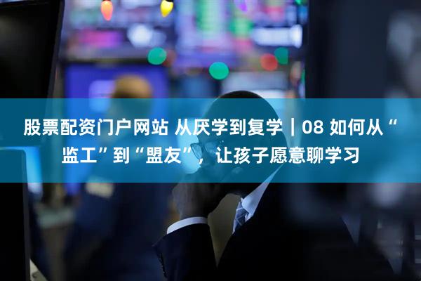 股票配资门户网站 从厌学到复学｜08 如何从“监工”到“盟友”，让孩子愿意聊学习