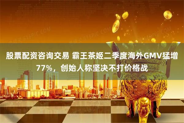 股票配资咨询交易 霸王茶姬二季度海外GMV猛增77%，创始人称坚决不打价格战