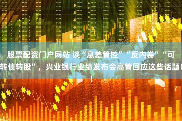 股票配资门户网站 谈“息差管控”“反内卷”“可转债转股”，兴业银行业绩发布会高管回应这些话题！