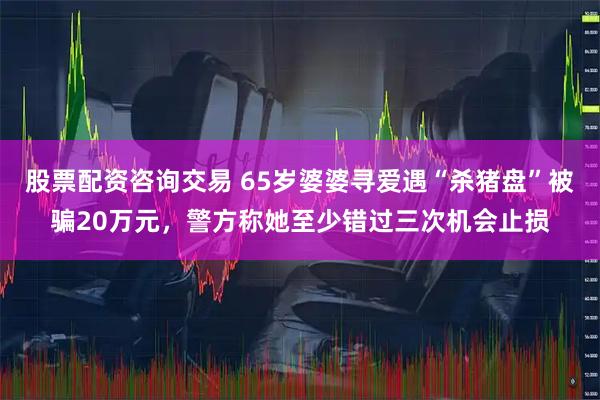股票配资咨询交易 65岁婆婆寻爱遇“杀猪盘”被骗20万元，警方称她至少错过三次机会止损