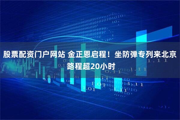 股票配资门户网站 金正恩启程！坐防弹专列来北京 路程超20小时