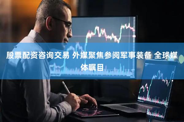 股票配资咨询交易 外媒聚焦参阅军事装备 全球媒体瞩目