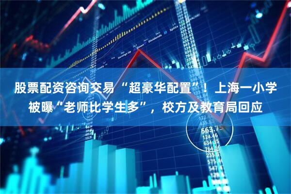 股票配资咨询交易 “超豪华配置”！上海一小学被曝“老师比学生多”，校方及教育局回应