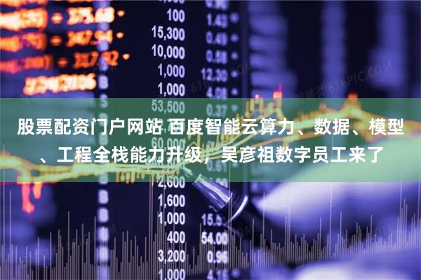股票配资门户网站 百度智能云算力、数据、模型、工程全栈能力升级，吴彦祖数字员工来了