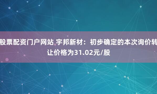 股票配资门户网站 宇邦新材：初步确定的本次询价转让价格为31.02元/股