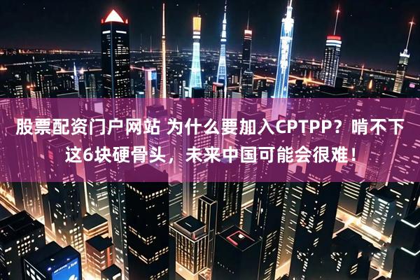 股票配资门户网站 为什么要加入CPTPP？啃不下这6块硬骨头，未来中国可能会很难！
