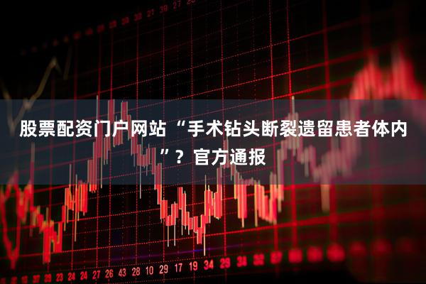 股票配资门户网站 “手术钻头断裂遗留患者体内”？官方通报