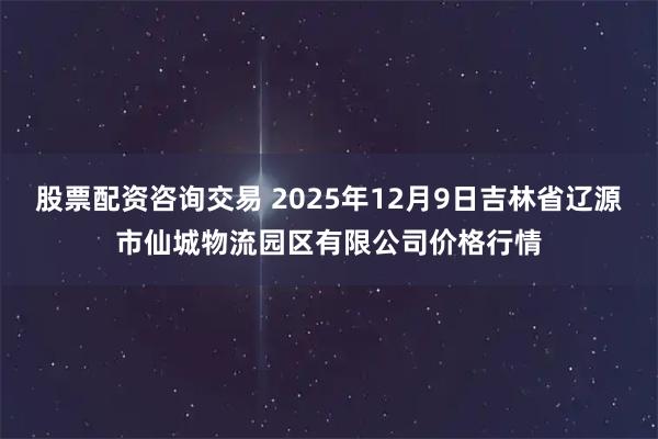 股票配资咨询交易 2025年12月9日吉林省辽源市仙城物流园区有限公司价格行情