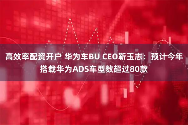 高效率配资开户 华为车BU CEO靳玉志：预计今年搭载华为ADS车型数超过80款