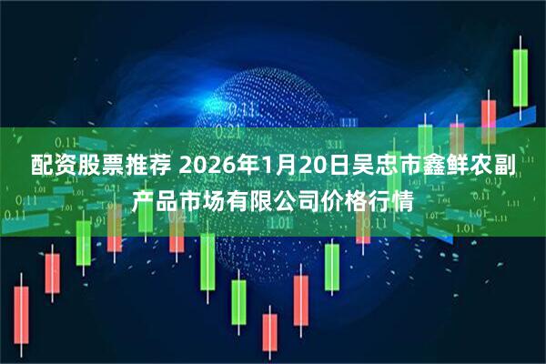 配资股票推荐 2026年1月20日吴忠市鑫鲜农副产品市场有限公司价格行情