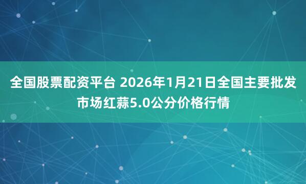 全国股票配资平台 2026年1月21日全国主要批发市场红蒜5.0公分价格行情