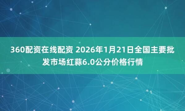 360配资在线配资 2026年1月21日全国主要批发市场红蒜6.0公分价格行情
