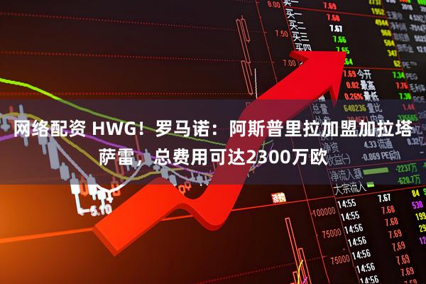 网络配资 HWG！罗马诺：阿斯普里拉加盟加拉塔萨雷，总费用可达2300万欧