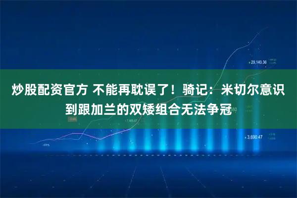 炒股配资官方 不能再耽误了！骑记：米切尔意识到跟加兰的双矮组合无法争冠