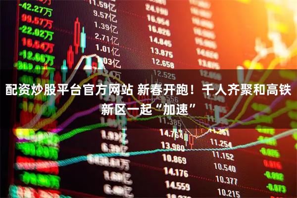 配资炒股平台官方网站 新春开跑！千人齐聚和高铁新区一起“加速”