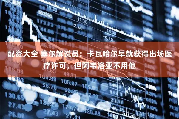 配资大全 塞尔解说员：卡瓦哈尔早就获得出场医疗许可，但阿韦洛亚不用他