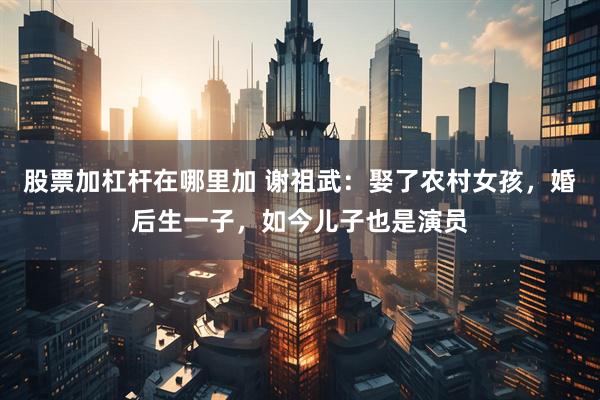 股票加杠杆在哪里加 谢祖武：娶了农村女孩，婚后生一子，如今儿子也是演员