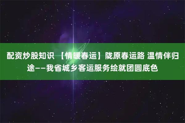 配资炒股知识 【情暖春运】陇原春运路 温情伴归途——我省城乡客运服务绘就团圆底色