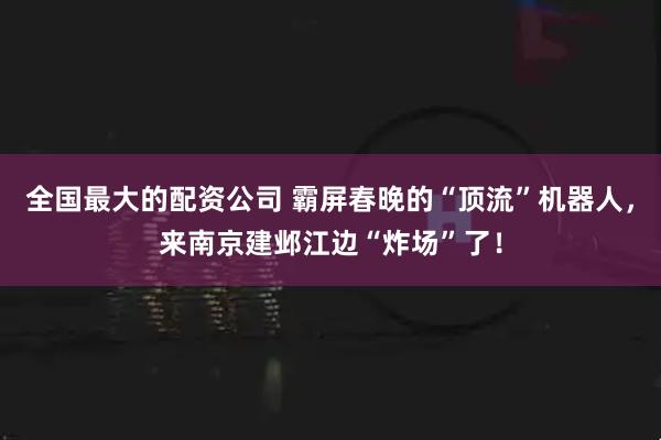 全国最大的配资公司 霸屏春晚的“顶流”机器人，来南京建邺江边“炸场”了！