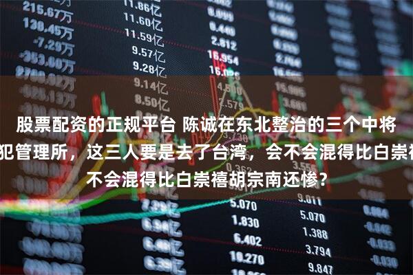 股票配资的正规平台 陈诚在东北整治的三个中将都被俘进了战犯管理所，这三人要是去了台湾，会不会混得比白崇禧胡宗南还惨？