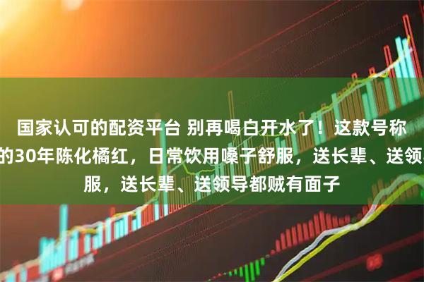 国家认可的配资平台 别再喝白开水了！这款号称“南方人参”的30年陈化橘红，日常饮用嗓子舒服，送长辈、送领导都贼有面子