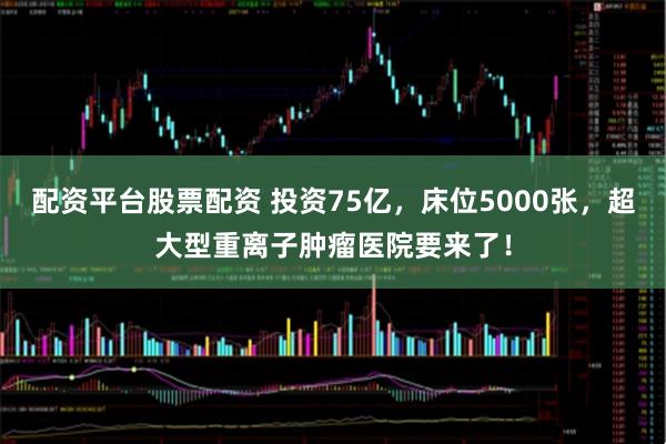 配资平台股票配资 投资75亿，床位5000张，超大型重离子肿瘤医院要来了！