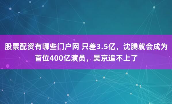 股票配资有哪些门户网 只差3.5亿，沈腾就会成为首位400亿演员，吴京追不上了