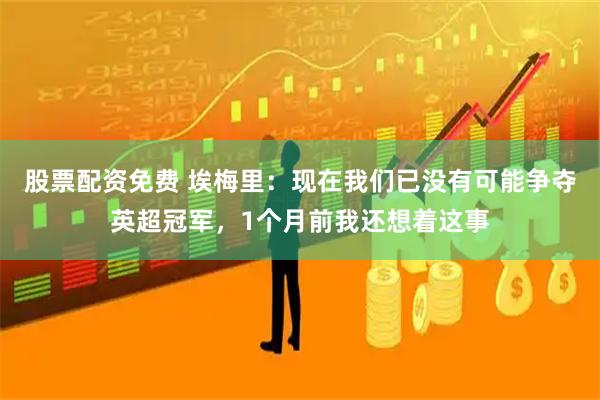 股票配资免费 埃梅里：现在我们已没有可能争夺英超冠军，1个月前我还想着这事