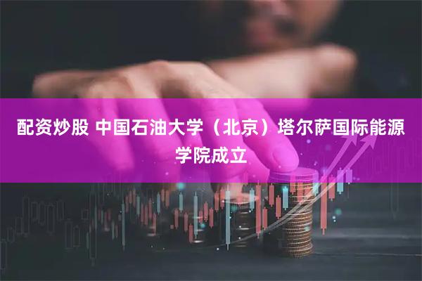 配资炒股 中国石油大学（北京）塔尔萨国际能源学院成立