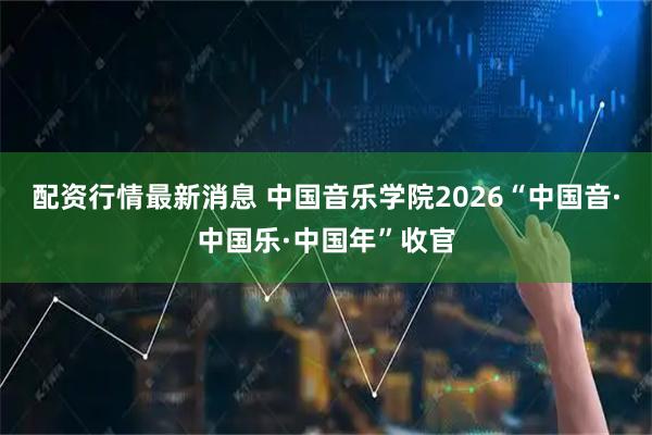 配资行情最新消息 中国音乐学院2026“中国音·中国乐·中国年”收官