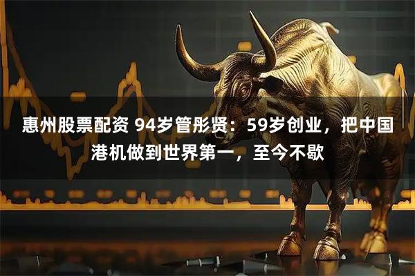 惠州股票配资 94岁管彤贤：59岁创业，把中国港机做到世界第一，至今不歇