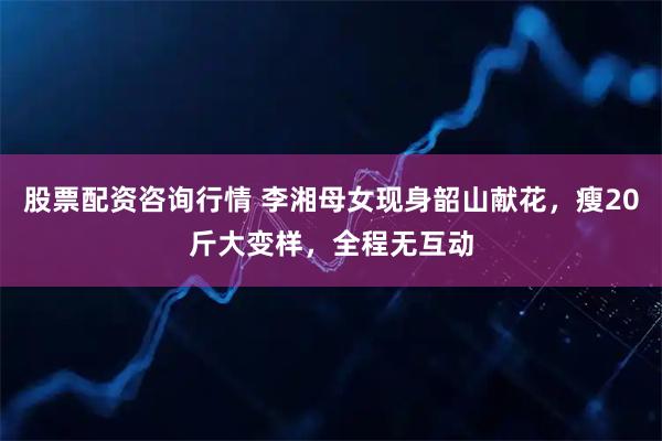 股票配资咨询行情 李湘母女现身韶山献花，瘦20斤大变样，全程无互动