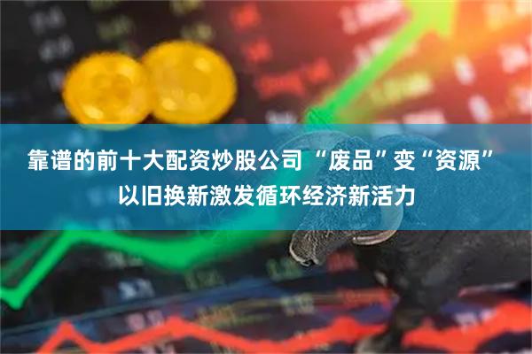 靠谱的前十大配资炒股公司 “废品”变“资源” 以旧换新激发循环经济新活力