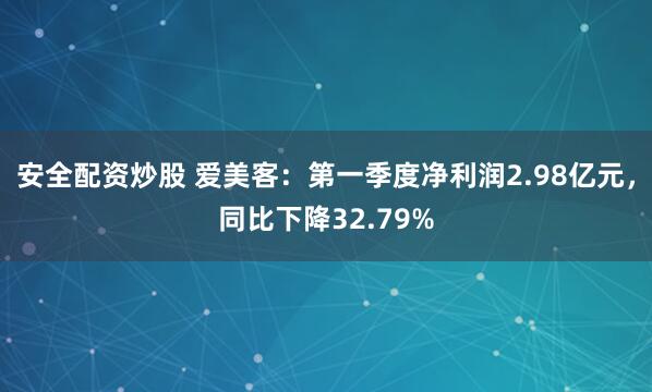 安全配资炒股 爱美客：第一季度净利润2.98亿元，同比下降32.79%