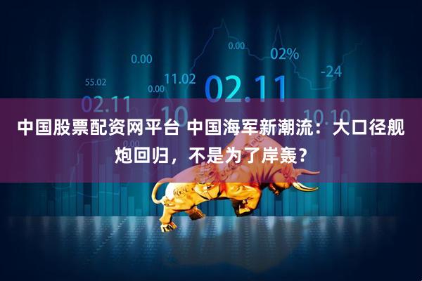 中国股票配资网平台 中国海军新潮流：大口径舰炮回归，不是为了岸轰？
