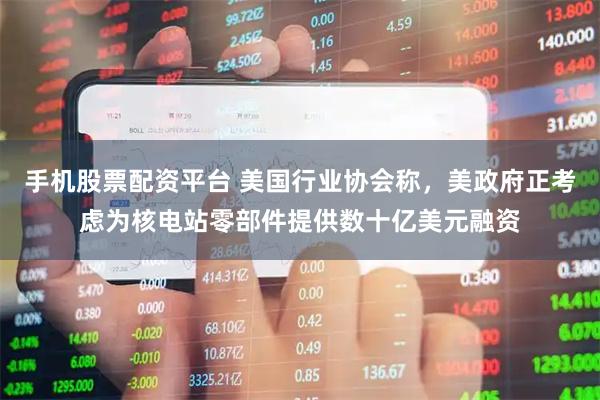 手机股票配资平台 美国行业协会称，美政府正考虑为核电站零部件提供数十亿美元融资