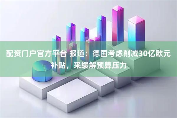 配资门户官方平台 报道：德国考虑削减30亿欧元补贴，来缓解预算压力