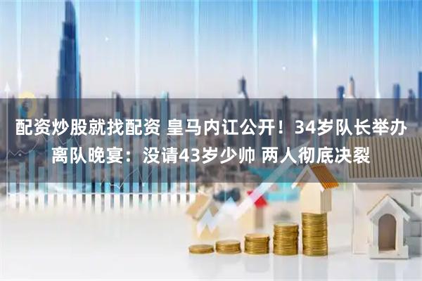 配资炒股就找配资 皇马内讧公开！34岁队长举办离队晚宴：没请43岁少帅 两人彻底决裂
