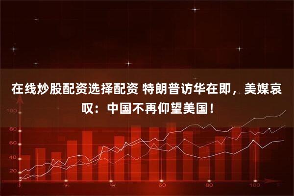 在线炒股配资选择配资 特朗普访华在即，美媒哀叹：中国不再仰望美国！