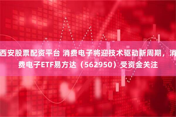 西安股票配资平台 消费电子将迎技术驱动新周期，消费电子ETF易方达（562950）受资金关注