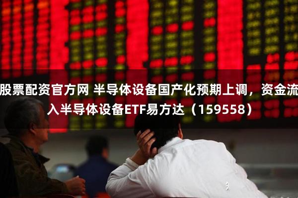 股票配资官方网 半导体设备国产化预期上调，资金流入半导体设备ETF易方达（159558）