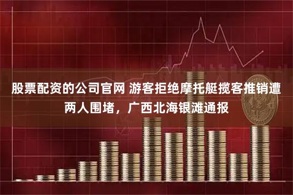 股票配资的公司官网 游客拒绝摩托艇揽客推销遭两人围堵，广西北海银滩通报