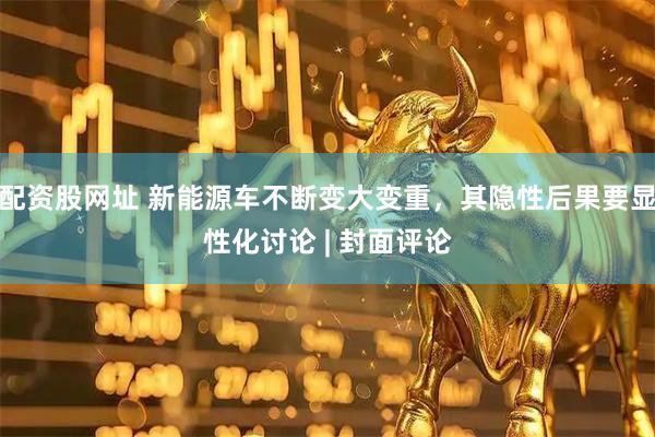 配资股网址 新能源车不断变大变重，其隐性后果要显性化讨论 | 封面评论