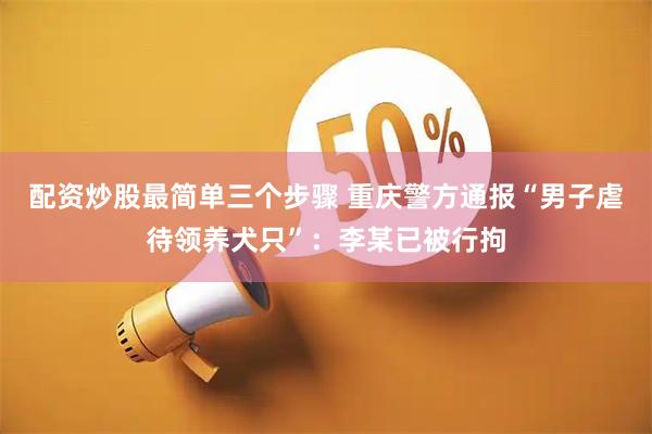 配资炒股最简单三个步骤 重庆警方通报“男子虐待领养犬只”：李某已被行拘