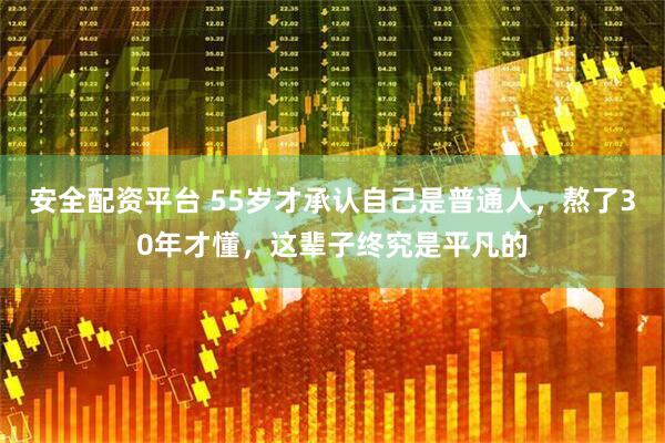 安全配资平台 55岁才承认自己是普通人，熬了30年才懂，这辈子终究是平凡的