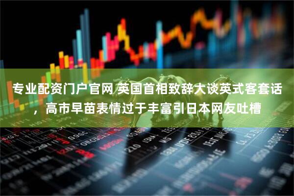 专业配资门户官网 英国首相致辞大谈英式客套话，高市早苗表情过于丰富引日本网友吐槽